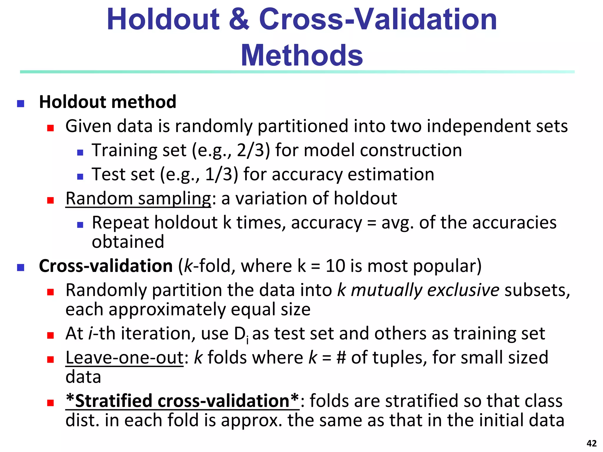 Holdout & Cross-Validation
Methods
 Holdout method
 Given data is randomly partitioned into two independent sets
 Training set (e.g., 2/3) for model construction
 Test set (e.g., 1/3) for accuracy estimation
 Random sampling: a variation of holdout
 Repeat holdout k times, accuracy = avg. of the accuracies
obtained
 Cross-validation (k-fold, where k = 10 is most popular)
 Randomly partition the data into k mutually exclusive subsets,
each approximately equal size
 At i-th iteration, use Di as test set and others as training set
 Leave-one-out: k folds where k = # of tuples, for small sized
data
 *Stratified cross-validation*: folds are stratified so that class
dist. in each fold is approx. the same as that in the initial data
42
 