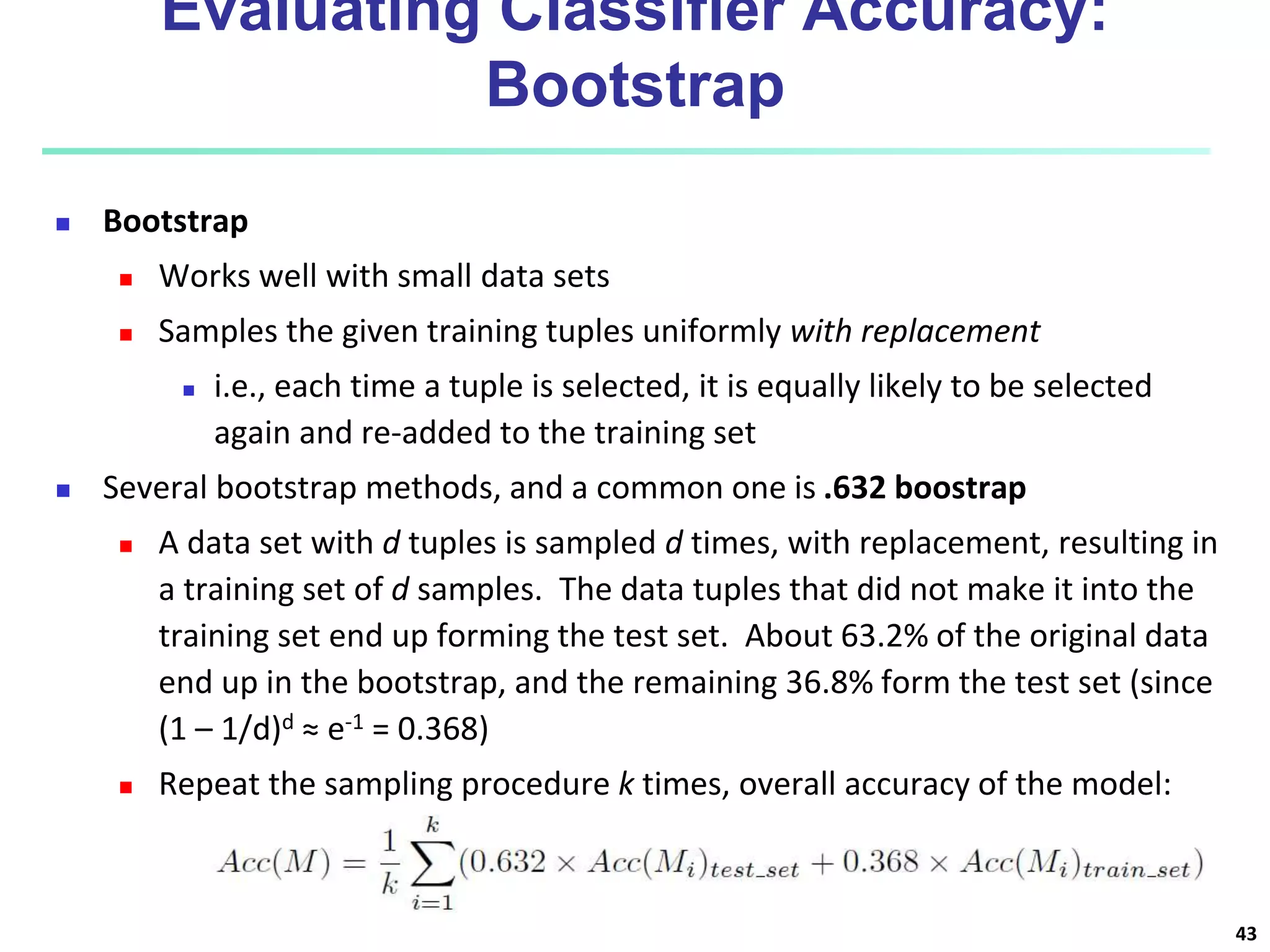 Evaluating Classifier Accuracy:
Bootstrap
 Bootstrap
 Works well with small data sets
 Samples the given training tuples uniformly with replacement
 i.e., each time a tuple is selected, it is equally likely to be selected
again and re-added to the training set
 Several bootstrap methods, and a common one is .632 boostrap
 A data set with d tuples is sampled d times, with replacement, resulting in
a training set of d samples. The data tuples that did not make it into the
training set end up forming the test set. About 63.2% of the original data
end up in the bootstrap, and the remaining 36.8% form the test set (since
(1 – 1/d)d ≈ e-1 = 0.368)
 Repeat the sampling procedure k times, overall accuracy of the model:
43
 