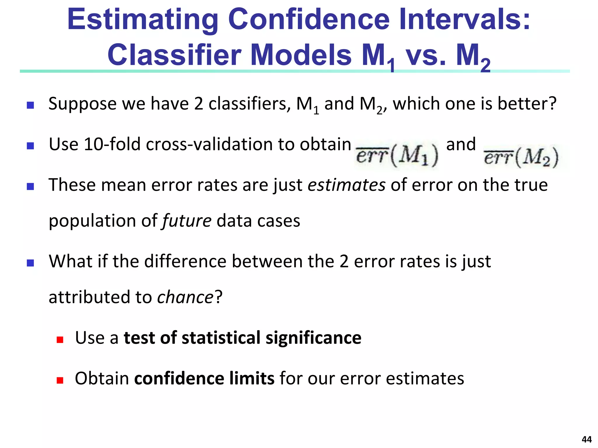 Estimating Confidence Intervals:
Classifier Models M1 vs. M2
 Suppose we have 2 classifiers, M1 and M2, which one is better?
 Use 10-fold cross-validation to obtain and
 These mean error rates are just estimates of error on the true
population of future data cases
 What if the difference between the 2 error rates is just
attributed to chance?
 Use a test of statistical significance
 Obtain confidence limits for our error estimates
44
 