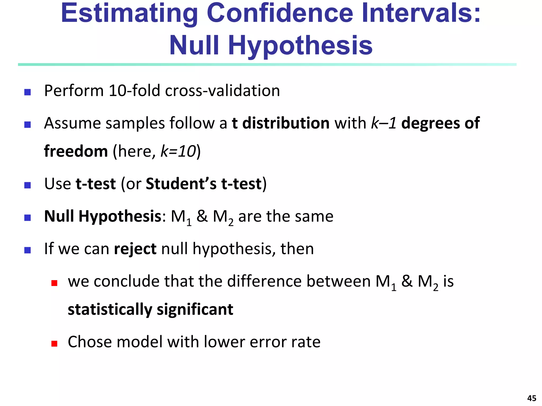 Estimating Confidence Intervals:
Null Hypothesis
 Perform 10-fold cross-validation
 Assume samples follow a t distribution with k–1 degrees of
freedom (here, k=10)
 Use t-test (or Student’s t-test)
 Null Hypothesis: M1 & M2 are the same
 If we can reject null hypothesis, then
 we conclude that the difference between M1 & M2 is
statistically significant
 Chose model with lower error rate
45
 