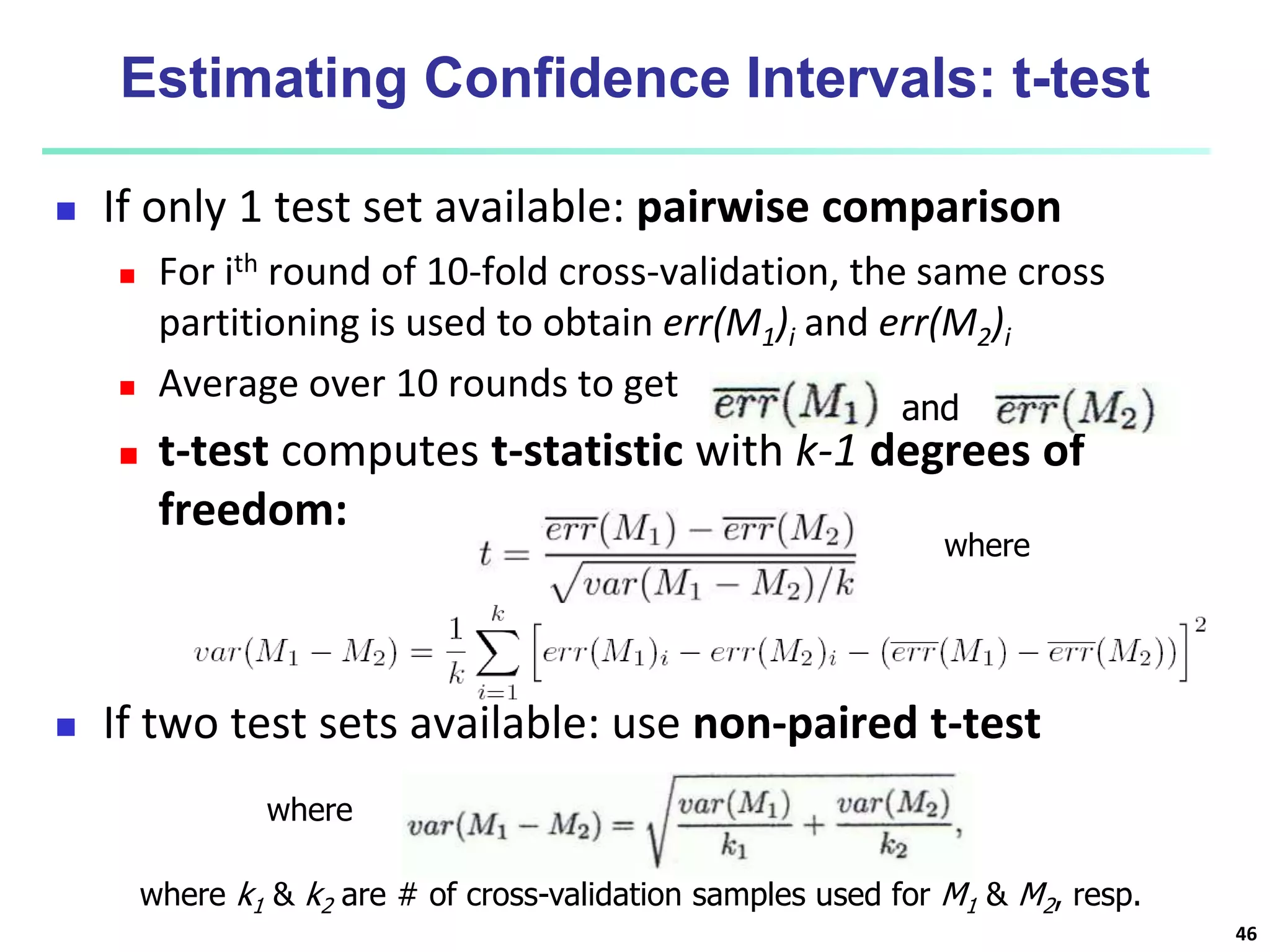 Estimating Confidence Intervals: t-test
 If only 1 test set available: pairwise comparison
 For ith round of 10-fold cross-validation, the same cross
partitioning is used to obtain err(M1)i and err(M2)i
 Average over 10 rounds to get
 t-test computes t-statistic with k-1 degrees of
freedom:
 If two test sets available: use non-paired t-test
where
and
where
where k1 & k2 are # of cross-validation samples used for M1 & M2, resp.
46
 
