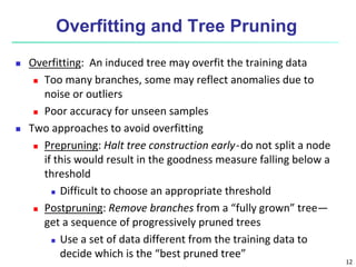 12
Overfitting and Tree Pruning
 Overfitting: An induced tree may overfit the training data
 Too many branches, some may reflect anomalies due to
noise or outliers
 Poor accuracy for unseen samples
 Two approaches to avoid overfitting
 Prepruning: Halt tree construction early ̵ do not split a node
if this would result in the goodness measure falling below a
threshold
 Difficult to choose an appropriate threshold
 Postpruning: Remove branches from a “fully grown” tree—
get a sequence of progressively pruned trees
 Use a set of data different from the training data to
decide which is the “best pruned tree”
 