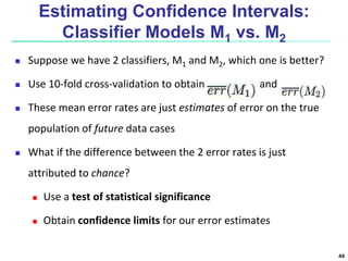 Estimating Confidence Intervals:
Classifier Models M1 vs. M2
 Suppose we have 2 classifiers, M1 and M2, which one is better?
 Use 10-fold cross-validation to obtain and
 These mean error rates are just estimates of error on the true
population of future data cases
 What if the difference between the 2 error rates is just
attributed to chance?
 Use a test of statistical significance
 Obtain confidence limits for our error estimates
44
 