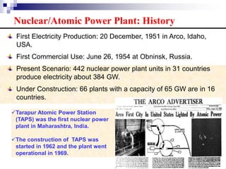 Tarapur Atomic Power Station
(TAPS) was the first nuclear power
plant in Maharashtra, India.
The construction of TAPS was
started in 1962 and the plant went
operational in 1969.
Nuclear/Atomic Power Plant: History
First Electricity Production: 20 December, 1951 in Arco, Idaho,
USA.
First Commercial Use: June 26, 1954 at Obninsk, Russia.
Present Scenario: 442 nuclear power plant units in 31 countries
produce electricity about 384 GW.
Under Construction: 66 plants with a capacity of 65 GW are in 16
countries.
 