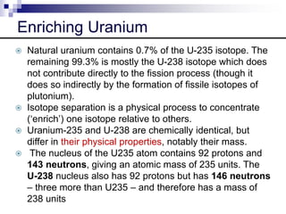 Enriching Uranium
 Natural uranium contains 0.7% of the U-235 isotope. The
remaining 99.3% is mostly the U-238 isotope which does
not contribute directly to the fission process (though it
does so indirectly by the formation of fissile isotopes of
plutonium).
 Isotope separation is a physical process to concentrate
(‘enrich’) one isotope relative to others.
 Uranium-235 and U-238 are chemically identical, but
differ in their physical properties, notably their mass.
 The nucleus of the U235 atom contains 92 protons and
143 neutrons, giving an atomic mass of 235 units. The
U-238 nucleus also has 92 protons but has 146 neutrons
– three more than U235 – and therefore has a mass of
238 units
 