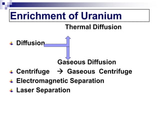 Enrichment of Uranium
Thermal Diffusion
Diffusion
Gaseous Diffusion
Centrifuge  Gaseous Centrifuge
Electromagnetic Separation
Laser Separation
 