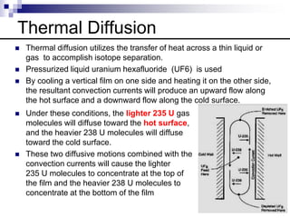Thermal Diffusion
 Thermal diffusion utilizes the transfer of heat across a thin liquid or
gas to accomplish isotope separation.
 Pressurized liquid uranium hexafluoride (UF6) is used
 By cooling a vertical film on one side and heating it on the other side,
the resultant convection currents will produce an upward flow along
the hot surface and a downward flow along the cold surface.
 Under these conditions, the lighter 235 U gas
molecules will diffuse toward the hot surface,
and the heavier 238 U molecules will diffuse
toward the cold surface.
 These two diffusive motions combined with the
convection currents will cause the lighter
235 U molecules to concentrate at the top of
the film and the heavier 238 U molecules to
concentrate at the bottom of the film
 