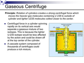 Gaseous Centrifuge
Principle: Rotation of cylinders creates a strong centrifugal force which
moves the heavier gas molecules containing U 238 to outside of
cylinder and lighter U235 molecules collect closer to the center.
 Centrifugal force in a cylinder spinning
rapidly on its vertical axis would
separate a gaseous mixture of two
isotopes. This is because the lighter
U-235 isotope would be less affected
by the action and could be drawn off
at the top center of the cylinder.
 A cascade system composed of
thousands of centrifuges could
produce a rich mixture.
 