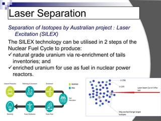 Laser Separation
Separation of Isotopes by Australian project : Laser
Excitation (SILEX)
The SILEX technology can be utilised in 2 steps of the
Nuclear Fuel Cycle to produce:
natural grade uranium via re-enrichment of tails
inventories; and
enriched uranium for use as fuel in nuclear power
reactors.
 