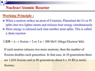 Nuclear/Atomic Reactor
Working Principle :
❖ When a neutron strikes an atom of Uranium, Plutonium the Ur or Pl
splits into two lighter atoms and releases heat energy simultaneously
❖ More energy is released each time another atom splits. This is called
a chain reaction.
U235 + n → fission + 2 or 3 n + 200 MeV (Mega Electron Volt)
If each neutron releases two more neutrons, then the number of
fissions doubles each generation. In that case, in 10 generations there
are 1,024 fissions and in 80 generations about 6 x 10 23 (a mole)
fissions.
 