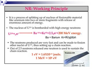 NR: Working Principle
• It is a process of splitting up of nucleus of fissionable material
like uranium into two or more fragments with release of
enormous amount of energy.
• The nucleus of U235 is bombarded with high energy neutrons
U235+0n1 Ba141+Kr92+2.50n1+200 MeV energy.
Ba = Barium Kr=Krypton
• The neutrons produced are very fast and can be made to fission
other nuclei of U235, thus setting up a chain reaction.
• Out of 2.5 neutrons released one neutron is used to sustain the
chain reaction.
1 eV = 1.6X10-19 joule.
1 MeV = 106 eV
 