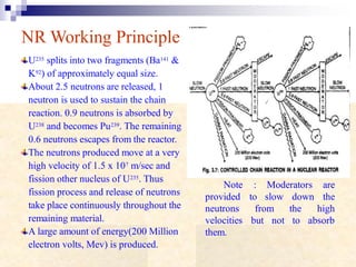 NR Working Principle
U235 splits into two fragments (Ba141 &
K92) of approximately equal size.
About 2.5 neutrons are released, 1
neutron is used to sustain the chain
reaction. 0.9 neutrons is absorbed by
U238 and becomes Pu239. The remaining
0.6 neutrons escapes from the reactor.
The neutrons produced move at a very
high velocity of 1.5 x 107 m/sec and
fission other nucleus of U235. Thus
fission process and release of neutrons
take place continuously throughout the
remaining material.
A large amount of energy(200 Million
electron volts, Mev) is produced.
Note : Moderators are
to the
high
provided
neutrons
velocities
them.
slow down
thefrom
but not to absorb
 