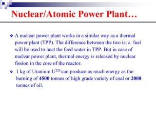 ❖ A nuclear power plant works in a similar way as a thermal
power plant (TPP). The difference between the two is: a fuel
will be used to heat the feed water in TPP. But in case of
nuclear power plant, thermal energy is released by nuclear
fission in the core of the reactor.
❖ 1 kg of Uranium U235 can produce as much energy as the
burning of 4500 tonnes of high grade variety of coal or 2000
tonnes of oil.
Nuclear/Atomic Power Plant…
 