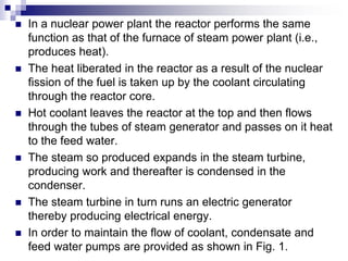  In a nuclear power plant the reactor performs the same
function as that of the furnace of steam power plant (i.e.,
produces heat).
 The heat liberated in the reactor as a result of the nuclear
fission of the fuel is taken up by the coolant circulating
through the reactor core.
 Hot coolant leaves the reactor at the top and then flows
through the tubes of steam generator and passes on it heat
to the feed water.
 The steam so produced expands in the steam turbine,
producing work and thereafter is condensed in the
condenser.
 The steam turbine in turn runs an electric generator
thereby producing electrical energy.
 In order to maintain the flow of coolant, condensate and
feed water pumps are provided as shown in Fig. 1.
 