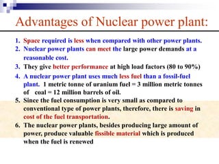 Advantages of Nuclear power plant:
1. Space required is less when compared with other power plants.
2. Nuclear power plants can meet the large power demands at a
reasonable cost.
3. They give better performance at high load factors (80 to 90%)
4. A nuclear power plant uses much less fuel than a fossil-fuel
plant. 1 metric tonne of uranium fuel = 3 million metric tonnes
of coal = 12 million barrels of oil.
5. Since the fuel consumption is very small as compared to
conventional type of power plants, therefore, there is saving in
cost of the fuel transportation.
6. The nuclear power plants, besides producing large amount of
power, produce valuable fissible material which is produced
when the fuel is renewed
 