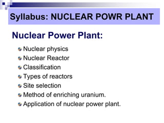 Syllabus: NUCLEAR POWR PLANT
Nuclear Power Plant:
Nuclear physics
Nuclear Reactor
Classification
Types of reactors
Site selection
Method of enriching uranium.
Application of nuclear power plant.
 