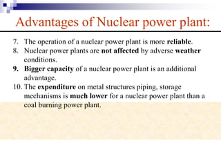 Advantages of Nuclear power plant:
7. The operation of a nuclear power plant is more reliable.
8. Nuclear power plants are not affected by adverse weather
conditions.
9. Bigger capacity of a nuclear power plant is an additional
advantage.
10. The expenditure on metal structures piping, storage
mechanisms is much lower for a nuclear power plant than a
coal burning power plant.
 