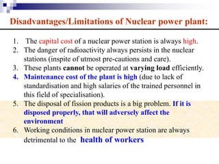 Disadvantages/Limitations of Nuclear power plant:
1. The capital cost of a nuclear power station is always high.
2. The danger of radioactivity always persists in the nuclear
stations (inspite of utmost pre-cautions and care).
3. These plants cannot be operated at varying load efficiently.
4. Maintenance cost of the plant is high (due to lack of
standardisation and high salaries of the trained personnel in
this field of specialisation).
5. The disposal of fission products is a big problem. If it is
disposed properly, that will adversely affect the
environment
6. Working conditions in nuclear power station are always
detrimental to the health of workers
 