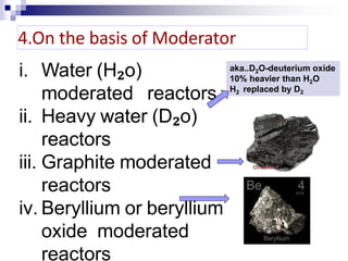 i. Water (H₂o)
moderated reactors
ii. Heavy water (D₂o)
reactors
iii. Graphite moderated
reactors
iv. Beryllium or beryllium
oxide moderated
reactors
4.On the basis of Moderator
aka..D2O-deuterium oxide
10% heavier than H2O
H2 replaced by D2
 