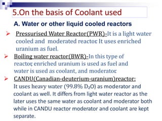  Pressurised Water Reactor(PWR)-It is a light water
cooled and moderated reactor. It uses enriched
uranium as fuel.
 Boiling water reactor(BWR)-In this type of
reactor, enriched uranium is used as fuel and
water is used as coolant, and moderator.
 CANDU(Canadian-deuterium-uranium)reactor:
It uses heavy water (99.8% D₂O) as moderator and
coolant as well. It differs from light water reactor as the
later uses the same water as coolant and moderator both
while in CANDU reactor moderator and coolant are kept
separate.
5.On the basis of Coolant used
A. Water or other liquid cooled reactors
 