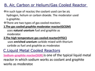 In such type of reactor, the coolant used can be air,
hydrogen, helium or carbon dioxide. The moderator used
is graphite.
There are two types of gas cooled reactors:
1.The gas cooled graphite moderator reactor(GCGM)
uses natural uranium fuel and graphite as
moderator.
2.The high temperature gas cooled reactor(HTGC)
uses enriched uranium carbide mixed with thorium
carbide as fuel and graphite as moderator.
Sodium–graphite reactor(SGR) is one of the typical liquid metal
reactor in which sodium works as coolant and graphite
works as moderator.
C.Liquid Metal Cooled Reactors
B. Air, Carbon or Helium/Gas Cooled Reactor
 