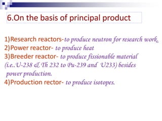 1)Research reactors-to produce neutron for research work.
2)Power reactor- to produce heat
3)Breeder reactor- to produce fissionable material
(i.e..U-238 & Th 232 to Pu-239 and U233) besides
power production.
4)Production rector- to produce isotopes.
6.On the basis of principal product
 