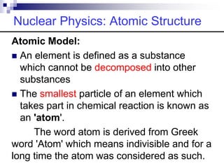 Nuclear Physics: Atomic Structure
Atomic Model:
 An element is defined as a substance
which cannot be decomposed into other
substances
 The smallest particle of an element which
takes part in chemical reaction is known as
an 'atom'.
The word atom is derived from Greek
word 'Atom' which means indivisible and for a
long time the atom was considered as such.
 