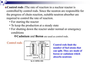 Control rods :The rate of reaction in a nuclear reactor is
controlled by control rods. Since the neutron are responsible for
the progress of chain reaction, suitable neutron absorber are
required to control the rate of reaction.
• For starting the reactor
• To keep the production at a steady state
• For shutting down the reactor under normal or emergency
conditions
Cadmium and Boron are used as control rods.
Control rods :
Control rods limit the
number of fuel atoms that
can split. They are made of
boron or cadmium which
absorbs neutrons
 