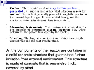 • Coolant :The material used to carry the intense heat
generated by fission as fast as liberated is known as reactor
coolant. The coolant generally pumped through the reactor in
the form of liquid or gas. It is circulated throughout the
reactor so as to maintain a uniform temperature.
.
• Measuring Instruments: Main instrument required is for
the purpose of measuring thermal neutron flux which
determines the power developed by the reactor.
• Shielding: The large steel recipient containing the core, the
control rods and the heat-transfer fluid.
All the components of the reactor are container in
a solid concrete structure that guarantees further
isolation from external environment. This structure
is made of concrete that is one-metre thick,
covered by steel.
 