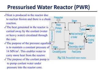 ✓Heat is produced in the reactor due
to nuclear fission and there is a chain
reaction.
✓The heat generated in the reactor is
carried away by the coolant (water
or heavy water) circulated through
the core.
✓The purpose of the pressure equalizer
is to maintain a constant pressure of
14 MN/m2. This enables water to
carry more heat from the reactor.
✓ The purpose of the coolant pump is
to pump coolant water under
pressure into the reactor core.
Pressurised Water Reactor (PWR)
 