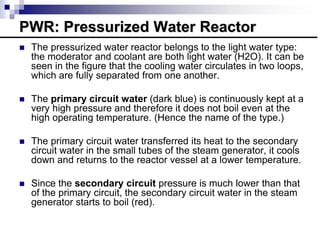  The pressurized water reactor belongs to the light water type:
the moderator and coolant are both light water (H2O). It can be
seen in the figure that the cooling water circulates in two loops,
which are fully separated from one another.
 The primary circuit water (dark blue) is continuously kept at a
very high pressure and therefore it does not boil even at the
high operating temperature. (Hence the name of the type.)
 The primary circuit water transferred its heat to the secondary
circuit water in the small tubes of the steam generator, it cools
down and returns to the reactor vessel at a lower temperature.
 Since the secondary circuit pressure is much lower than that
of the primary circuit, the secondary circuit water in the steam
generator starts to boil (red).
PWR: Pressurized Water Reactor
 