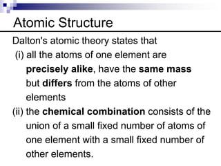 Atomic Structure
Dalton's atomic theory states that
(i) all the atoms of one element are
precisely alike, have the same mass
but differs from the atoms of other
elements
(ii) the chemical combination consists of the
union of a small fixed number of atoms of
one element with a small fixed number of
other elements.
 