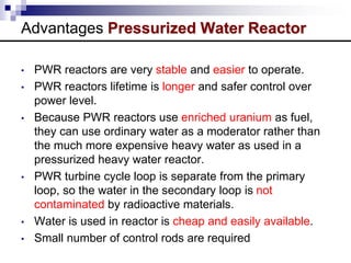 Advantages Pressurized Water Reactor
• PWR reactors are very stable and easier to operate.
• PWR reactors lifetime is longer and safer control over
power level.
• Because PWR reactors use enriched uranium as fuel,
they can use ordinary water as a moderator rather than
the much more expensive heavy water as used in a
pressurized heavy water reactor.
• PWR turbine cycle loop is separate from the primary
loop, so the water in the secondary loop is not
contaminated by radioactive materials.
• Water is used in reactor is cheap and easily available.
• Small number of control rods are required
 