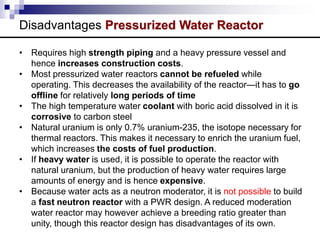 Disadvantages Pressurized Water Reactor
• Requires high strength piping and a heavy pressure vessel and
hence increases construction costs.
• Most pressurized water reactors cannot be refueled while
operating. This decreases the availability of the reactor—it has to go
offline for relatively long periods of time
• The high temperature water coolant with boric acid dissolved in it is
corrosive to carbon steel
• Natural uranium is only 0.7% uranium-235, the isotope necessary for
thermal reactors. This makes it necessary to enrich the uranium fuel,
which increases the costs of fuel production.
• If heavy water is used, it is possible to operate the reactor with
natural uranium, but the production of heavy water requires large
amounts of energy and is hence expensive.
• Because water acts as a neutron moderator, it is not possible to build
a fast neutron reactor with a PWR design. A reduced moderation
water reactor may however achieve a breeding ratio greater than
unity, though this reactor design has disadvantages of its own.
 