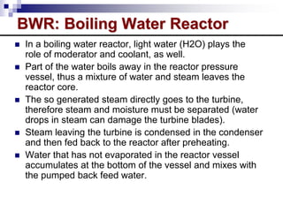 BWR: Boiling Water Reactor
 In a boiling water reactor, light water (H2O) plays the
role of moderator and coolant, as well.
 Part of the water boils away in the reactor pressure
vessel, thus a mixture of water and steam leaves the
reactor core.
 The so generated steam directly goes to the turbine,
therefore steam and moisture must be separated (water
drops in steam can damage the turbine blades).
 Steam leaving the turbine is condensed in the condenser
and then fed back to the reactor after preheating.
 Water that has not evaporated in the reactor vessel
accumulates at the bottom of the vessel and mixes with
the pumped back feed water.
 