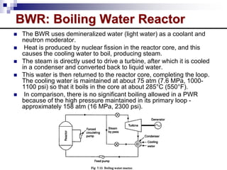 BWR: Boiling Water Reactor
 The BWR uses demineralized water (light water) as a coolant and
neutron moderator.
 Heat is produced by nuclear fission in the reactor core, and this
causes the cooling water to boil, producing steam.
 The steam is directly used to drive a turbine, after which it is cooled
in a condenser and converted back to liquid water.
 This water is then returned to the reactor core, completing the loop.
The cooling water is maintained at about 75 atm (7.6 MPa, 1000-
1100 psi) so that it boils in the core at about 285°C (550°F).
 In comparison, there is no significant boiling allowed in a PWR
because of the high pressure maintained in its primary loop -
approximately 158 atm (16 MPa, 2300 psi).
 