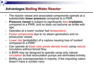 Advantages Boiling Water Reactor
• The reactor vessel and associated components operate at a
substantially lower pressure compared to a PWR.
• Pressure vessel is subject to significantly less irradiation
compared to a PWR, and so does not become as brittle with
age.
• Operates at a lower nuclear fuel temperature.
• Fewer components due to no steam generators and no
pressurizer vessel.
• Lower risk (probability) of a rupture causing loss of coolant
compared to a PWR
• Can operate at lower core power density levels using natural
circulation without forced flow.
• A BWR may be designed to operate using only natural
circulation so that recirculation pumps are eliminated entirely.
• BWRs are overrepresented in imports, if the importing nation
doesn't have a nuclear navy
 