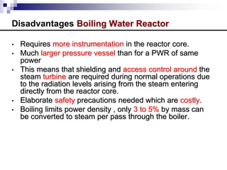 Disadvantages Boiling Water Reactor
• Requires more instrumentation in the reactor core.
• Much larger pressure vessel than for a PWR of same
power
• This means that shielding and access control around the
steam turbine are required during normal operations due
to the radiation levels arising from the steam entering
directly from the reactor core.
• Elaborate safety precautions needed which are costly.
• Boiling limits power density , only 3 to 5% by mass can
be converted to steam per pass through the boiler.
 