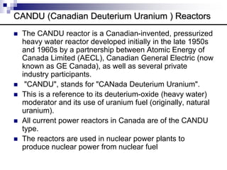 CANDU (Canadian Deuterium Uranium ) Reactors
 The CANDU reactor is a Canadian-invented, pressurized
heavy water reactor developed initially in the late 1950s
and 1960s by a partnership between Atomic Energy of
Canada Limited (AECL), Canadian General Electric (now
known as GE Canada), as well as several private
industry participants.
 "CANDU", stands for "CANada Deuterium Uranium".
 This is a reference to its deuterium-oxide (heavy water)
moderator and its use of uranium fuel (originally, natural
uranium).
 All current power reactors in Canada are of the CANDU
type.
 The reactors are used in nuclear power plants to
produce nuclear power from nuclear fuel
 