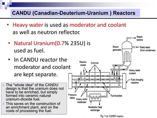 CANDU (Canadian-Deuterium-Uranium ) Reactors
• Heavy water is used as moderator and coolant
as well as neutron reflector.
• Natural Uranium(0.7% 235U) is
used as fuel.
• In CANDU reactor the
moderator and coolant
are kept separate.
• The "whole idea" of the CANDU
design is that the uranium does not
have to be enriched, but simply
formed into ceramic natural
uranium-dioxide fuel.
• This saves on the construction of
an enrichment plant, and on the
costs of processing the fuel.
 