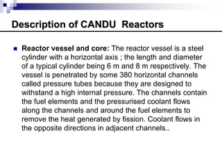 Description of CANDU Reactors
 Reactor vessel and core: The reactor vessel is a steel
cylinder with a horizontal axis ; the length and diameter
of a typical cylinder being 6 m and 8 m respectively. The
vessel is penetrated by some 380 horizontal channels
called pressure tubes because they are designed to
withstand a high internal pressure. The channels contain
the fuel elements and the pressurised coolant flows
along the channels and around the fuel elements to
remove the heat generated by fission. Coolant flows in
the opposite directions in adjacent channels..
 