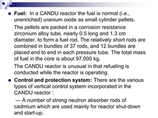  Fuel: In a CANDU reactor the fuel is normal (i.e.,
unenriched) uranium oxide as small cylinder pellets.
The pellets are packed in a corrosion resistance
zirconium alloy tube, nearly 0.5 long and 1.3 cm
diameter, to form a fuel rod. The relatively short rods are
combined in bundles of 37 rods, and 12 bundles are
placed end to end in each pressure tube. The total mass
of fuel in the core is about 97,000 kg.
The CANDU reactor is unusual in that refueling is
conducted while the reactor is operating.
 Control and protection system: There are the various
types of vertical control system incorporated in the
CANDU reactor :
— A number of strong neutron absorber rods of
cadmium which are used mainly for reactor shut-down
and start-up.
 