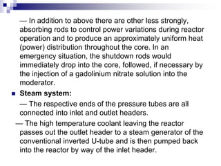 — In addition to above there are other less strongly,
absorbing rods to control power variations during reactor
operation and to produce an approximately uniform heat
(power) distribution throughout the core. In an
emergency situation, the shutdown rods would
immediately drop into the core, followed, if necessary by
the injection of a gadolinium nitrate solution into the
moderator.
 Steam system:
— The respective ends of the pressure tubes are all
connected into inlet and outlet headers.
— The high temperature coolant leaving the reactor
passes out the outlet header to a steam generator of the
conventional inverted U-tube and is then pumped back
into the reactor by way of the inlet header.
 