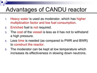 Advantages of CANDU reactor
1. Heavy water is used as moderator, which has higher
multiplication factor and low fuel consumption.
2. Enriched fuel is not required.
3. The cost of the vessel is less as it has not to withstand
a high pressure.
4. Less time is needed (as compared to PWR and BWR)
to construct the reactor.
5. The moderator can be kept at low temperature which
increases its effectiveness in slowing down neutrons.
 