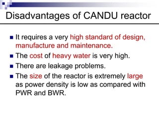  It requires a very high standard of design,
manufacture and maintenance.
 The cost of heavy water is very high.
 There are leakage problems.
 The size of the reactor is extremely large
as power density is low as compared with
PWR and BWR.
Disadvantages of CANDU reactor
 