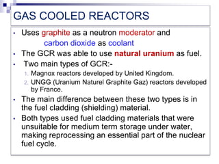 GAS COOLED REACTORS
• Uses graphite as a neutron moderator and
carbon dioxide as coolant
• The GCR was able to use natural uranium as fuel.
• Two main types of GCR:-
1. Magnox reactors developed by United Kingdom.
2. UNGG (Uranium Naturel Graphite Gaz) reactors developed
by France.
• The main difference between these two types is in
the fuel cladding (shielding) material.
• Both types used fuel cladding materials that were
unsuitable for medium term storage under water,
making reprocessing an essential part of the nuclear
fuel cycle.
 