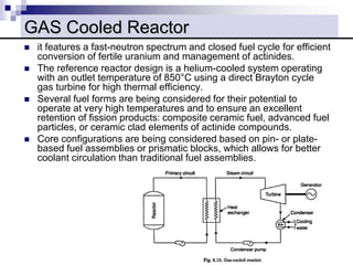  it features a fast-neutron spectrum and closed fuel cycle for efficient
conversion of fertile uranium and management of actinides.
 The reference reactor design is a helium-cooled system operating
with an outlet temperature of 850°C using a direct Brayton cycle
gas turbine for high thermal efficiency.
 Several fuel forms are being considered for their potential to
operate at very high temperatures and to ensure an excellent
retention of fission products: composite ceramic fuel, advanced fuel
particles, or ceramic clad elements of actinide compounds.
 Core configurations are being considered based on pin- or plate-
based fuel assemblies or prismatic blocks, which allows for better
coolant circulation than traditional fuel assemblies.
GAS Cooled Reactor
 