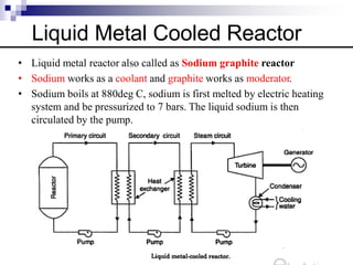 Liquid Metal Cooled Reactor
• Liquid metal reactor also called as Sodium graphite reactor
• Sodium works as a coolant and graphite works as moderator.
• Sodium boils at 880deg C, sodium is first melted by electric heating
system and be pressurized to 7 bars. The liquid sodium is then
circulated by the pump.
 