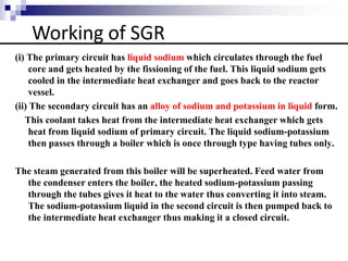 Working of SGR
(i) The primary circuit has liquid sodium which circulates through the fuel
core and gets heated by the fissioning of the fuel. This liquid sodium gets
cooled in the intermediate heat exchanger and goes back to the reactor
vessel.
(ii) The secondary circuit has an alloy of sodium and potassium in liquid form.
This coolant takes heat from the intermediate heat exchanger which gets
heat from liquid sodium of primary circuit. The liquid sodium-potassium
then passes through a boiler which is once through type having tubes only.
The steam generated from this boiler will be superheated. Feed water from
the condenser enters the boiler, the heated sodium-potassium passing
through the tubes gives it heat to the water thus converting it into steam.
The sodium-potassium liquid in the second circuit is then pumped back to
the intermediate heat exchanger thus making it a closed circuit.
 