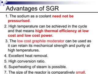 Advantages of SGR
1. The sodium as a coolant need not be
pressurised.
2. High temperature can be achieved in the cycle
and that means high thermal efficiency at low
cost and low cost power.
3. The low cost graphite moderator can be used as
it can retain its mechanical strength and purity at
high temperatures.
4. Excellent heat removal.
5. High conversion ratio.
6. Superheating of steam is possible.
7. The size of the reactor is comparatively small.
 